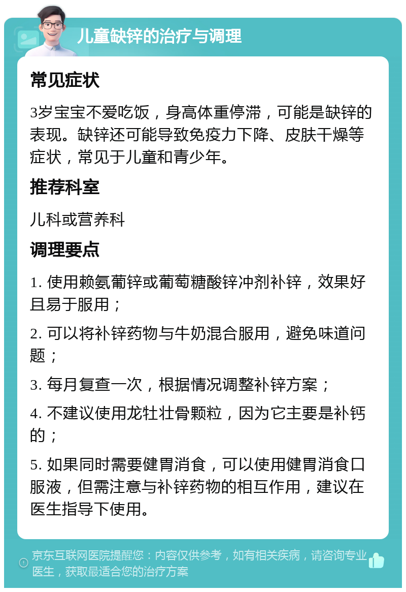 儿童缺锌的治疗与调理 常见症状 3岁宝宝不爱吃饭，身高体重停滞，可能是缺锌的表现。缺锌还可能导致免疫力下降、皮肤干燥等症状，常见于儿童和青少年。 推荐科室 儿科或营养科 调理要点 1. 使用赖氨葡锌或葡萄糖酸锌冲剂补锌，效果好且易于服用； 2. 可以将补锌药物与牛奶混合服用，避免味道问题； 3. 每月复查一次，根据情况调整补锌方案； 4. 不建议使用龙牡壮骨颗粒，因为它主要是补钙的； 5. 如果同时需要健胃消食，可以使用健胃消食口服液，但需注意与补锌药物的相互作用，建议在医生指导下使用。