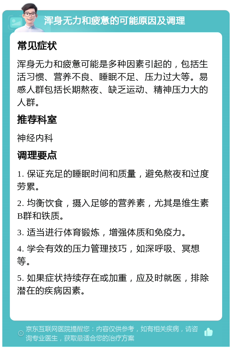 浑身无力和疲惫的可能原因及调理 常见症状 浑身无力和疲惫可能是多种因素引起的，包括生活习惯、营养不良、睡眠不足、压力过大等。易感人群包括长期熬夜、缺乏运动、精神压力大的人群。 推荐科室 神经内科 调理要点 1. 保证充足的睡眠时间和质量，避免熬夜和过度劳累。 2. 均衡饮食，摄入足够的营养素，尤其是维生素B群和铁质。 3. 适当进行体育锻炼，增强体质和免疫力。 4. 学会有效的压力管理技巧，如深呼吸、冥想等。 5. 如果症状持续存在或加重，应及时就医，排除潜在的疾病因素。