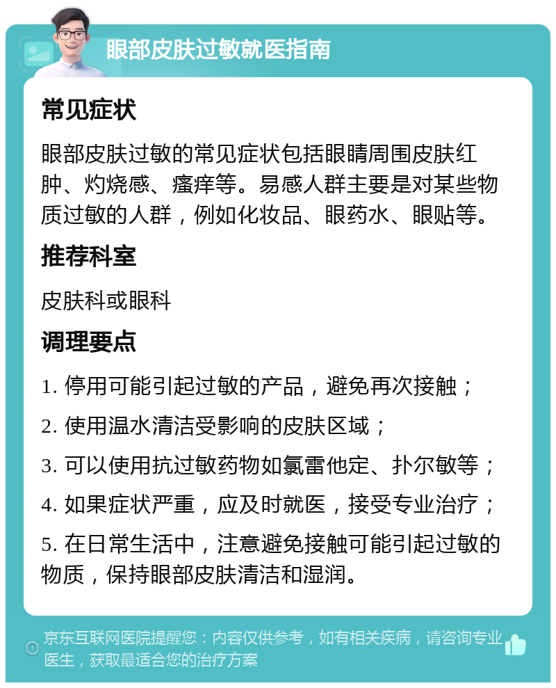 眼部皮肤过敏就医指南 常见症状 眼部皮肤过敏的常见症状包括眼睛周围皮肤红肿、灼烧感、瘙痒等。易感人群主要是对某些物质过敏的人群，例如化妆品、眼药水、眼贴等。 推荐科室 皮肤科或眼科 调理要点 1. 停用可能引起过敏的产品，避免再次接触； 2. 使用温水清洁受影响的皮肤区域； 3. 可以使用抗过敏药物如氯雷他定、扑尔敏等； 4. 如果症状严重，应及时就医，接受专业治疗； 5. 在日常生活中，注意避免接触可能引起过敏的物质，保持眼部皮肤清洁和湿润。