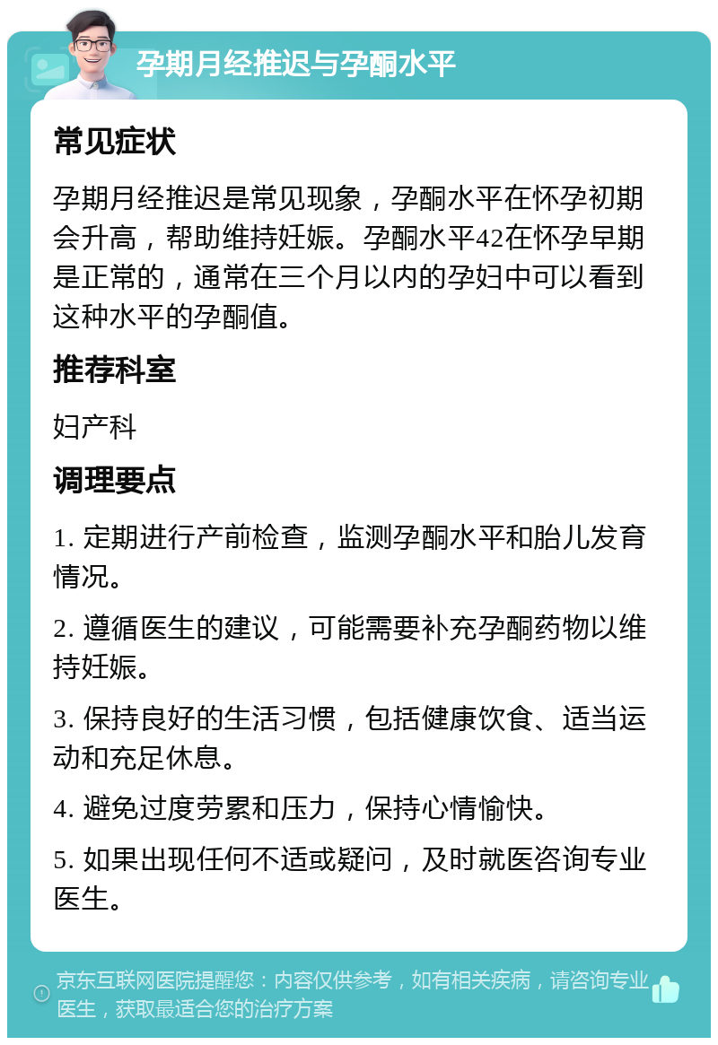 孕期月经推迟与孕酮水平 常见症状 孕期月经推迟是常见现象，孕酮水平在怀孕初期会升高，帮助维持妊娠。孕酮水平42在怀孕早期是正常的，通常在三个月以内的孕妇中可以看到这种水平的孕酮值。 推荐科室 妇产科 调理要点 1. 定期进行产前检查，监测孕酮水平和胎儿发育情况。 2. 遵循医生的建议，可能需要补充孕酮药物以维持妊娠。 3. 保持良好的生活习惯，包括健康饮食、适当运动和充足休息。 4. 避免过度劳累和压力，保持心情愉快。 5. 如果出现任何不适或疑问，及时就医咨询专业医生。