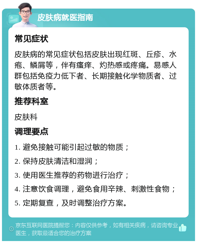 皮肤病就医指南 常见症状 皮肤病的常见症状包括皮肤出现红斑、丘疹、水疱、鳞屑等，伴有瘙痒、灼热感或疼痛。易感人群包括免疫力低下者、长期接触化学物质者、过敏体质者等。 推荐科室 皮肤科 调理要点 1. 避免接触可能引起过敏的物质； 2. 保持皮肤清洁和湿润； 3. 使用医生推荐的药物进行治疗； 4. 注意饮食调理，避免食用辛辣、刺激性食物； 5. 定期复查，及时调整治疗方案。