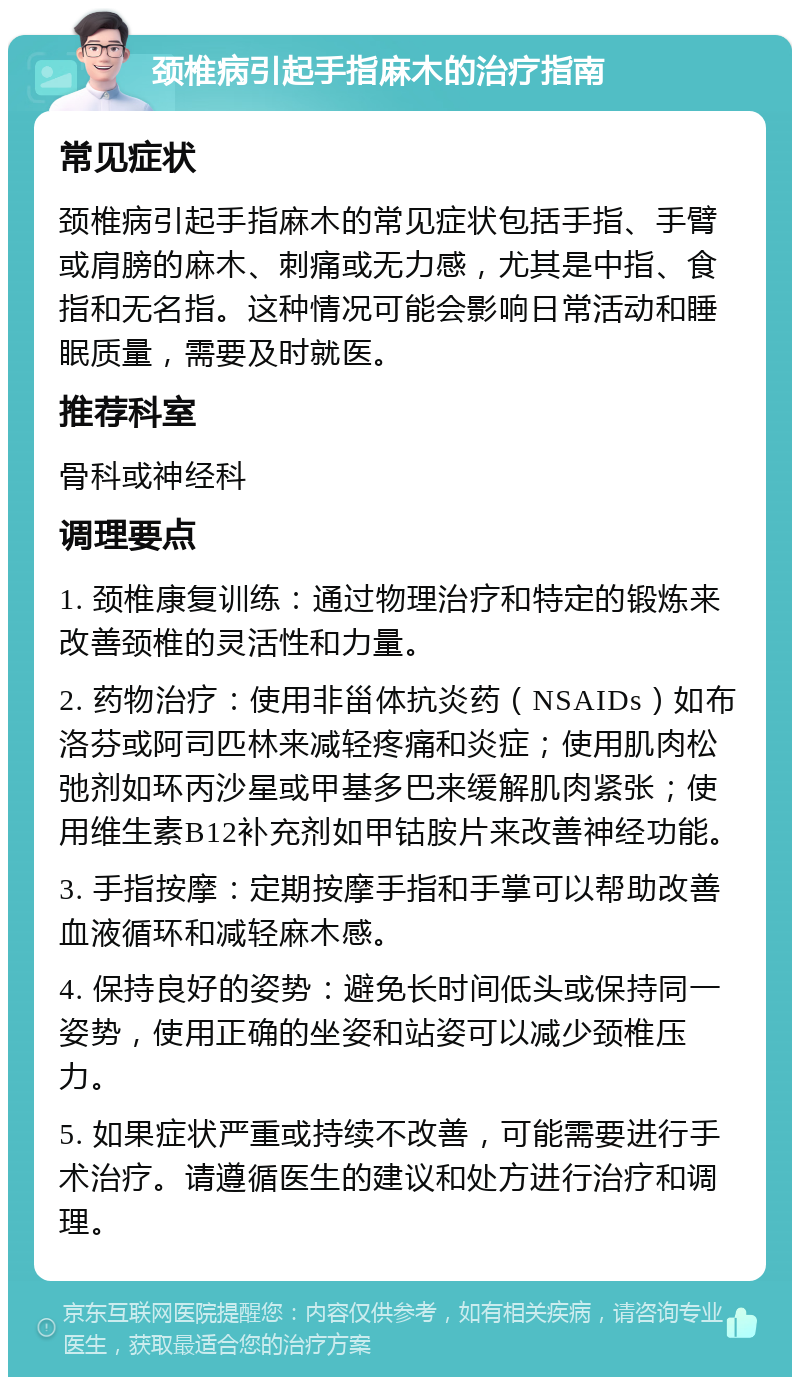 颈椎病引起手指麻木的治疗指南 常见症状 颈椎病引起手指麻木的常见症状包括手指、手臂或肩膀的麻木、刺痛或无力感，尤其是中指、食指和无名指。这种情况可能会影响日常活动和睡眠质量，需要及时就医。 推荐科室 骨科或神经科 调理要点 1. 颈椎康复训练：通过物理治疗和特定的锻炼来改善颈椎的灵活性和力量。 2. 药物治疗：使用非甾体抗炎药（NSAIDs）如布洛芬或阿司匹林来减轻疼痛和炎症；使用肌肉松弛剂如环丙沙星或甲基多巴来缓解肌肉紧张；使用维生素B12补充剂如甲钴胺片来改善神经功能。 3. 手指按摩：定期按摩手指和手掌可以帮助改善血液循环和减轻麻木感。 4. 保持良好的姿势：避免长时间低头或保持同一姿势，使用正确的坐姿和站姿可以减少颈椎压力。 5. 如果症状严重或持续不改善，可能需要进行手术治疗。请遵循医生的建议和处方进行治疗和调理。