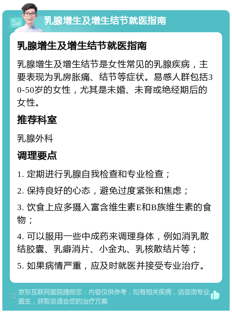 乳腺增生及增生结节就医指南 乳腺增生及增生结节就医指南 乳腺增生及增生结节是女性常见的乳腺疾病，主要表现为乳房胀痛、结节等症状。易感人群包括30-50岁的女性，尤其是未婚、未育或绝经期后的女性。 推荐科室 乳腺外科 调理要点 1. 定期进行乳腺自我检查和专业检查； 2. 保持良好的心态，避免过度紧张和焦虑； 3. 饮食上应多摄入富含维生素E和B族维生素的食物； 4. 可以服用一些中成药来调理身体，例如消乳散结胶囊、乳癖消片、小金丸、乳核散结片等； 5. 如果病情严重，应及时就医并接受专业治疗。