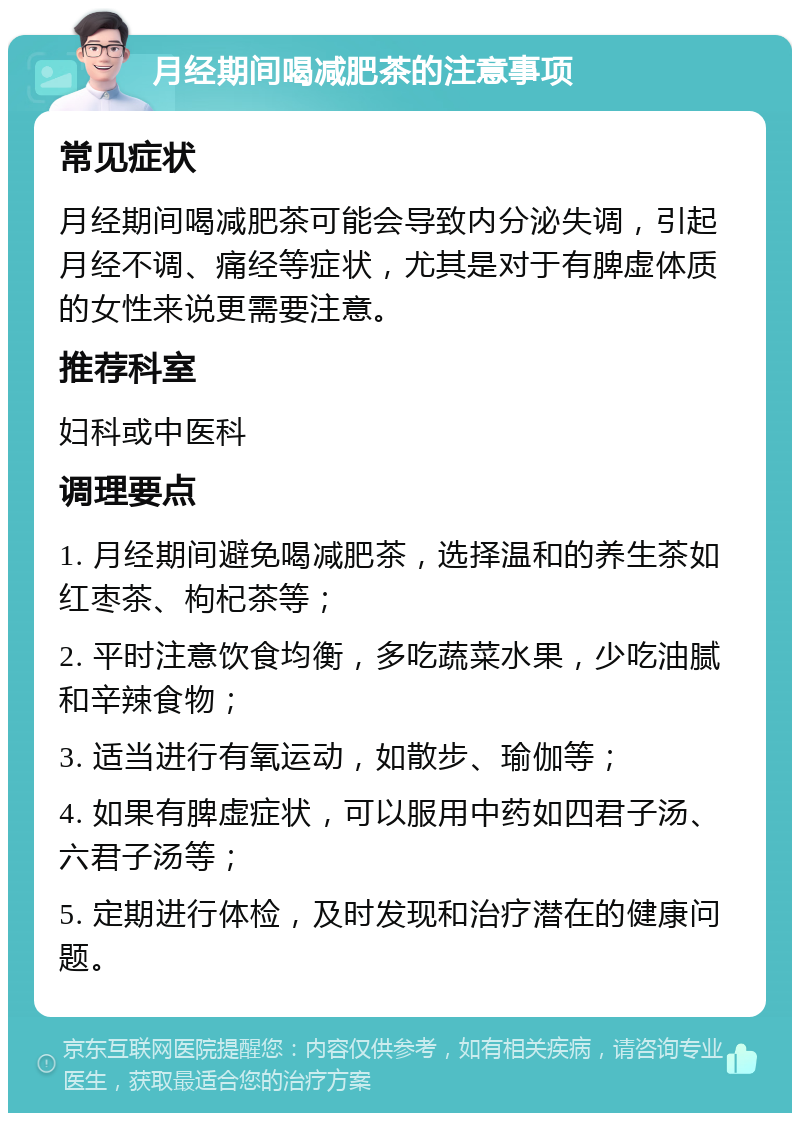 月经期间喝减肥茶的注意事项 常见症状 月经期间喝减肥茶可能会导致内分泌失调，引起月经不调、痛经等症状，尤其是对于有脾虚体质的女性来说更需要注意。 推荐科室 妇科或中医科 调理要点 1. 月经期间避免喝减肥茶，选择温和的养生茶如红枣茶、枸杞茶等； 2. 平时注意饮食均衡，多吃蔬菜水果，少吃油腻和辛辣食物； 3. 适当进行有氧运动，如散步、瑜伽等； 4. 如果有脾虚症状，可以服用中药如四君子汤、六君子汤等； 5. 定期进行体检，及时发现和治疗潜在的健康问题。