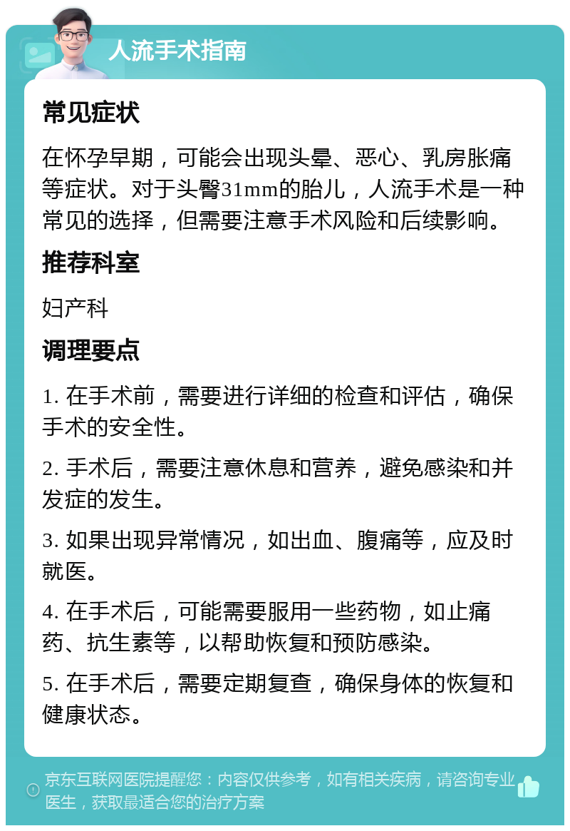 人流手术指南 常见症状 在怀孕早期，可能会出现头晕、恶心、乳房胀痛等症状。对于头臀31mm的胎儿，人流手术是一种常见的选择，但需要注意手术风险和后续影响。 推荐科室 妇产科 调理要点 1. 在手术前，需要进行详细的检查和评估，确保手术的安全性。 2. 手术后，需要注意休息和营养，避免感染和并发症的发生。 3. 如果出现异常情况，如出血、腹痛等，应及时就医。 4. 在手术后，可能需要服用一些药物，如止痛药、抗生素等，以帮助恢复和预防感染。 5. 在手术后，需要定期复查，确保身体的恢复和健康状态。