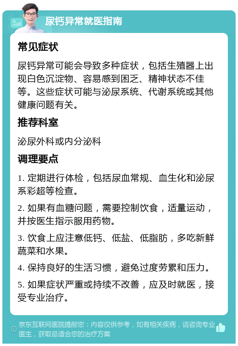 尿钙异常就医指南 常见症状 尿钙异常可能会导致多种症状，包括生殖器上出现白色沉淀物、容易感到困乏、精神状态不佳等。这些症状可能与泌尿系统、代谢系统或其他健康问题有关。 推荐科室 泌尿外科或内分泌科 调理要点 1. 定期进行体检，包括尿血常规、血生化和泌尿系彩超等检查。 2. 如果有血糖问题，需要控制饮食，适量运动，并按医生指示服用药物。 3. 饮食上应注意低钙、低盐、低脂肪，多吃新鲜蔬菜和水果。 4. 保持良好的生活习惯，避免过度劳累和压力。 5. 如果症状严重或持续不改善，应及时就医，接受专业治疗。