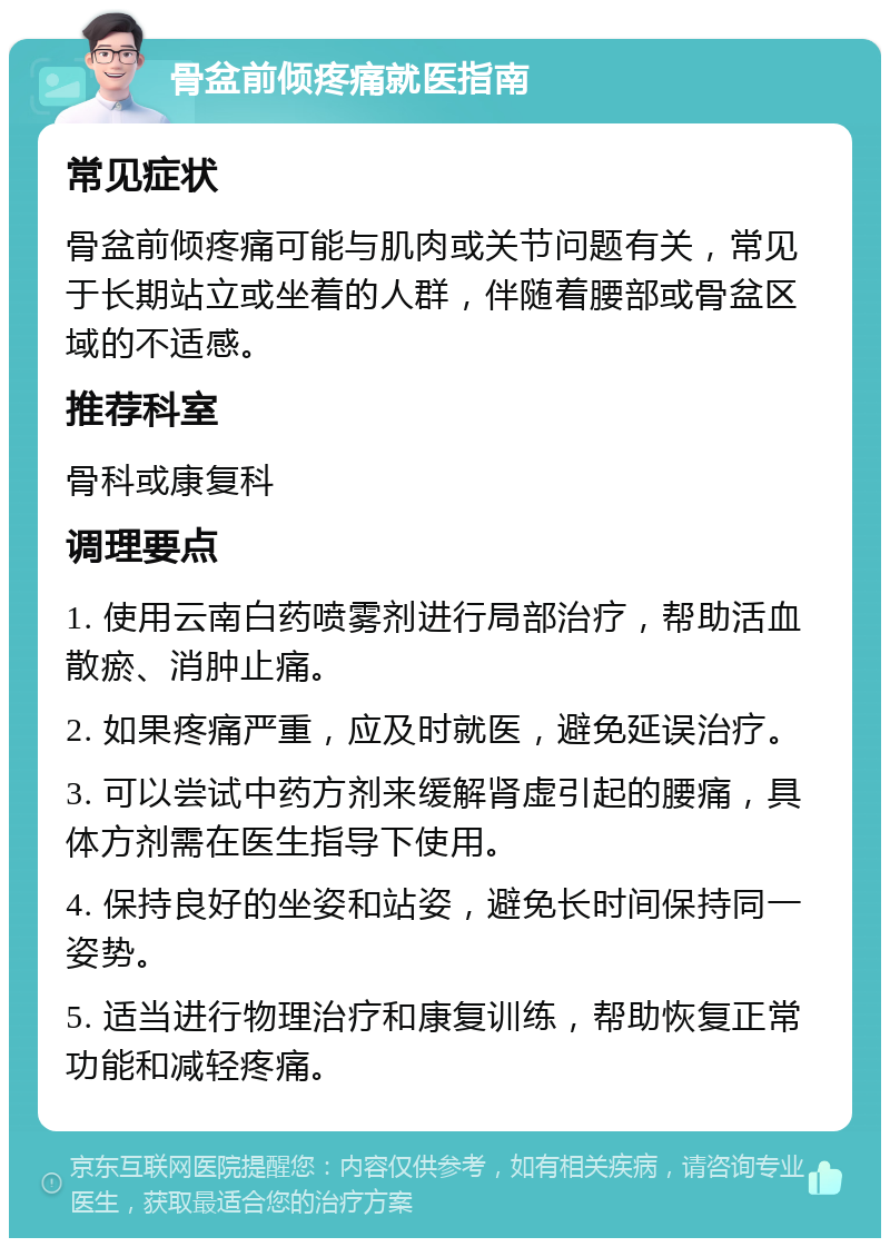 骨盆前倾疼痛就医指南 常见症状 骨盆前倾疼痛可能与肌肉或关节问题有关，常见于长期站立或坐着的人群，伴随着腰部或骨盆区域的不适感。 推荐科室 骨科或康复科 调理要点 1. 使用云南白药喷雾剂进行局部治疗，帮助活血散瘀、消肿止痛。 2. 如果疼痛严重，应及时就医，避免延误治疗。 3. 可以尝试中药方剂来缓解肾虚引起的腰痛，具体方剂需在医生指导下使用。 4. 保持良好的坐姿和站姿，避免长时间保持同一姿势。 5. 适当进行物理治疗和康复训练，帮助恢复正常功能和减轻疼痛。