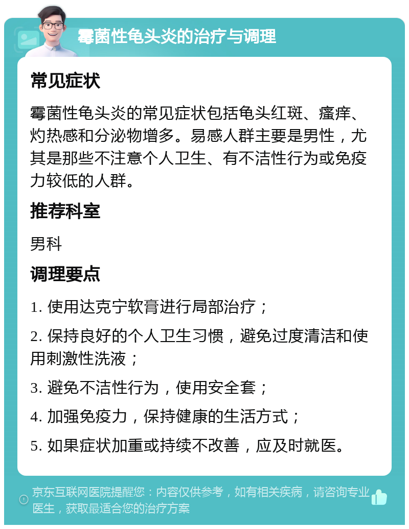 霉菌性龟头炎的治疗与调理 常见症状 霉菌性龟头炎的常见症状包括龟头红斑、瘙痒、灼热感和分泌物增多。易感人群主要是男性，尤其是那些不注意个人卫生、有不洁性行为或免疫力较低的人群。 推荐科室 男科 调理要点 1. 使用达克宁软膏进行局部治疗； 2. 保持良好的个人卫生习惯，避免过度清洁和使用刺激性洗液； 3. 避免不洁性行为，使用安全套； 4. 加强免疫力，保持健康的生活方式； 5. 如果症状加重或持续不改善，应及时就医。