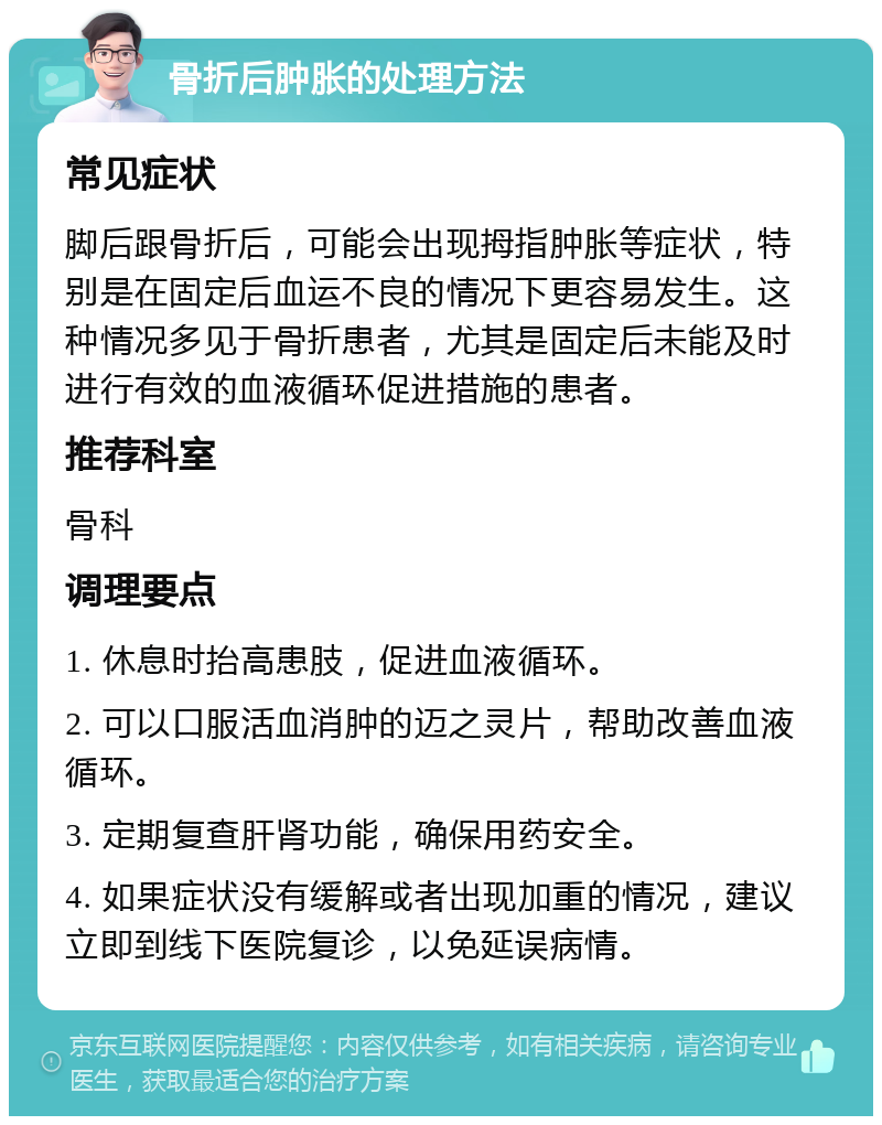 骨折后肿胀的处理方法 常见症状 脚后跟骨折后，可能会出现拇指肿胀等症状，特别是在固定后血运不良的情况下更容易发生。这种情况多见于骨折患者，尤其是固定后未能及时进行有效的血液循环促进措施的患者。 推荐科室 骨科 调理要点 1. 休息时抬高患肢，促进血液循环。 2. 可以口服活血消肿的迈之灵片，帮助改善血液循环。 3. 定期复查肝肾功能，确保用药安全。 4. 如果症状没有缓解或者出现加重的情况，建议立即到线下医院复诊，以免延误病情。