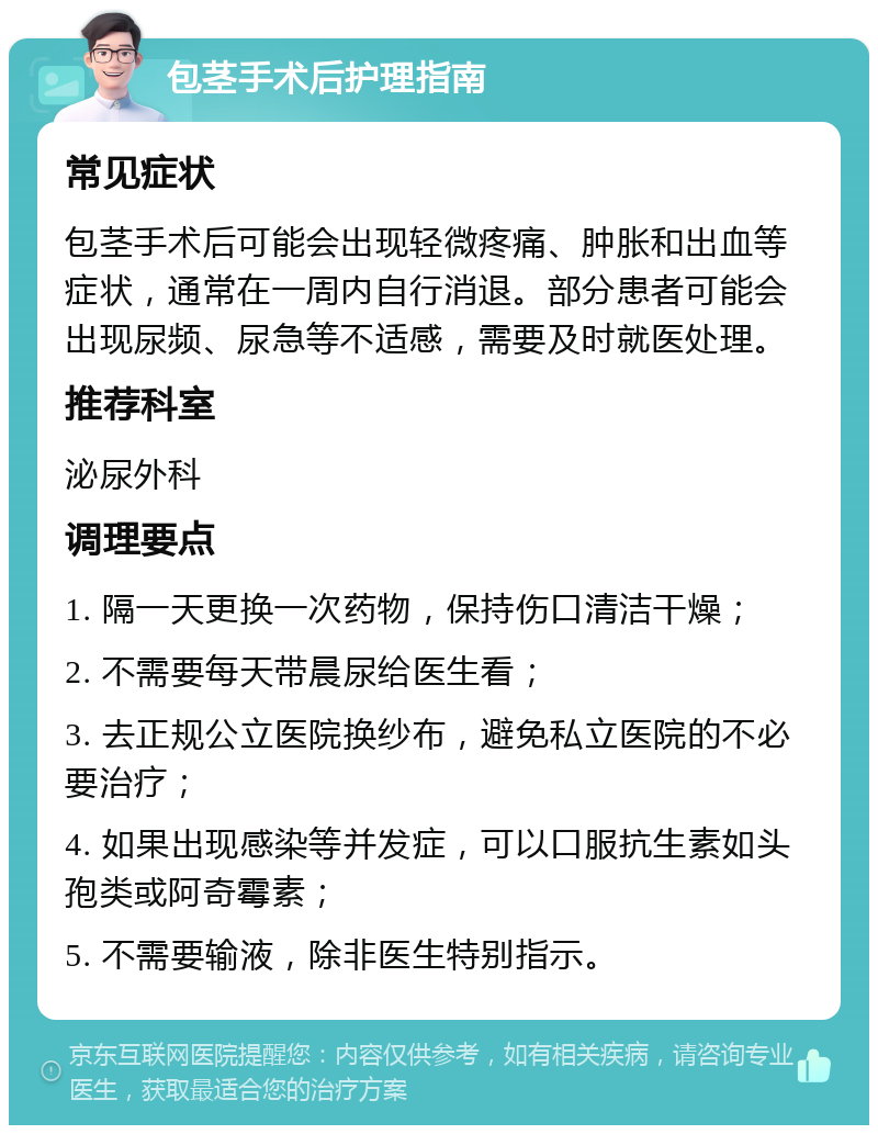 包茎手术后护理指南 常见症状 包茎手术后可能会出现轻微疼痛、肿胀和出血等症状，通常在一周内自行消退。部分患者可能会出现尿频、尿急等不适感，需要及时就医处理。 推荐科室 泌尿外科 调理要点 1. 隔一天更换一次药物，保持伤口清洁干燥； 2. 不需要每天带晨尿给医生看； 3. 去正规公立医院换纱布，避免私立医院的不必要治疗； 4. 如果出现感染等并发症，可以口服抗生素如头孢类或阿奇霉素； 5. 不需要输液，除非医生特别指示。