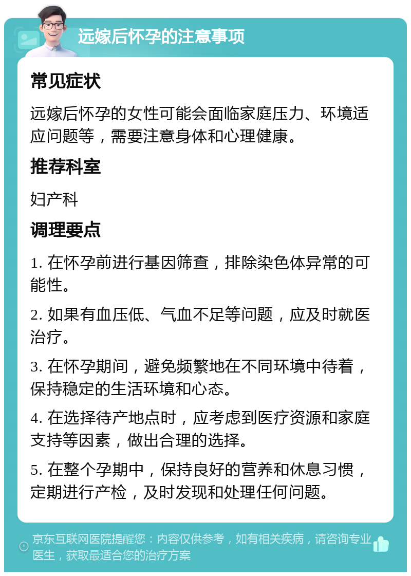 远嫁后怀孕的注意事项 常见症状 远嫁后怀孕的女性可能会面临家庭压力、环境适应问题等，需要注意身体和心理健康。 推荐科室 妇产科 调理要点 1. 在怀孕前进行基因筛查，排除染色体异常的可能性。 2. 如果有血压低、气血不足等问题，应及时就医治疗。 3. 在怀孕期间，避免频繁地在不同环境中待着，保持稳定的生活环境和心态。 4. 在选择待产地点时，应考虑到医疗资源和家庭支持等因素，做出合理的选择。 5. 在整个孕期中，保持良好的营养和休息习惯，定期进行产检，及时发现和处理任何问题。