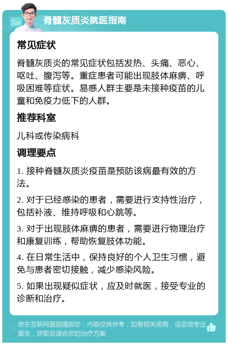 脊髓灰质炎就医指南 常见症状 脊髓灰质炎的常见症状包括发热、头痛、恶心、呕吐、腹泻等。重症患者可能出现肢体麻痹、呼吸困难等症状。易感人群主要是未接种疫苗的儿童和免疫力低下的人群。 推荐科室 儿科或传染病科 调理要点 1. 接种脊髓灰质炎疫苗是预防该病最有效的方法。 2. 对于已经感染的患者，需要进行支持性治疗，包括补液、维持呼吸和心跳等。 3. 对于出现肢体麻痹的患者，需要进行物理治疗和康复训练，帮助恢复肢体功能。 4. 在日常生活中，保持良好的个人卫生习惯，避免与患者密切接触，减少感染风险。 5. 如果出现疑似症状，应及时就医，接受专业的诊断和治疗。