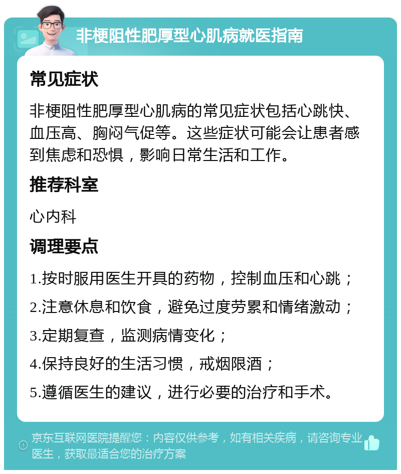 非梗阻性肥厚型心肌病就医指南 常见症状 非梗阻性肥厚型心肌病的常见症状包括心跳快、血压高、胸闷气促等。这些症状可能会让患者感到焦虑和恐惧，影响日常生活和工作。 推荐科室 心内科 调理要点 1.按时服用医生开具的药物，控制血压和心跳； 2.注意休息和饮食，避免过度劳累和情绪激动； 3.定期复查，监测病情变化； 4.保持良好的生活习惯，戒烟限酒； 5.遵循医生的建议，进行必要的治疗和手术。