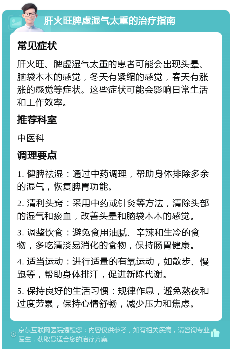 肝火旺脾虚湿气太重的治疗指南 常见症状 肝火旺、脾虚湿气太重的患者可能会出现头晕、脑袋木木的感觉，冬天有紧缩的感觉，春天有涨涨的感觉等症状。这些症状可能会影响日常生活和工作效率。 推荐科室 中医科 调理要点 1. 健脾祛湿：通过中药调理，帮助身体排除多余的湿气，恢复脾胃功能。 2. 清利头窍：采用中药或针灸等方法，清除头部的湿气和瘀血，改善头晕和脑袋木木的感觉。 3. 调整饮食：避免食用油腻、辛辣和生冷的食物，多吃清淡易消化的食物，保持肠胃健康。 4. 适当运动：进行适量的有氧运动，如散步、慢跑等，帮助身体排汗，促进新陈代谢。 5. 保持良好的生活习惯：规律作息，避免熬夜和过度劳累，保持心情舒畅，减少压力和焦虑。