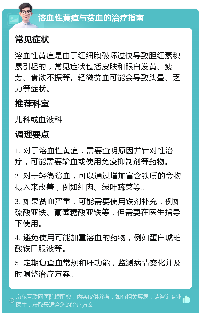 溶血性黄疸与贫血的治疗指南 常见症状 溶血性黄疸是由于红细胞破坏过快导致胆红素积累引起的，常见症状包括皮肤和眼白发黄、疲劳、食欲不振等。轻微贫血可能会导致头晕、乏力等症状。 推荐科室 儿科或血液科 调理要点 1. 对于溶血性黄疸，需要查明原因并针对性治疗，可能需要输血或使用免疫抑制剂等药物。 2. 对于轻微贫血，可以通过增加富含铁质的食物摄入来改善，例如红肉、绿叶蔬菜等。 3. 如果贫血严重，可能需要使用铁剂补充，例如硫酸亚铁、葡萄糖酸亚铁等，但需要在医生指导下使用。 4. 避免使用可能加重溶血的药物，例如蛋白琥珀酸铁口服液等。 5. 定期复查血常规和肝功能，监测病情变化并及时调整治疗方案。