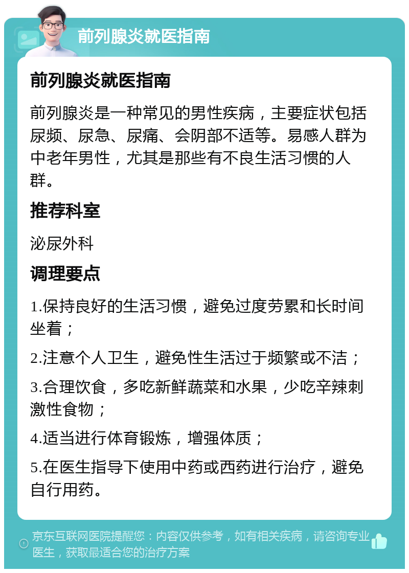 前列腺炎就医指南 前列腺炎就医指南 前列腺炎是一种常见的男性疾病，主要症状包括尿频、尿急、尿痛、会阴部不适等。易感人群为中老年男性，尤其是那些有不良生活习惯的人群。 推荐科室 泌尿外科 调理要点 1.保持良好的生活习惯，避免过度劳累和长时间坐着； 2.注意个人卫生，避免性生活过于频繁或不洁； 3.合理饮食，多吃新鲜蔬菜和水果，少吃辛辣刺激性食物； 4.适当进行体育锻炼，增强体质； 5.在医生指导下使用中药或西药进行治疗，避免自行用药。