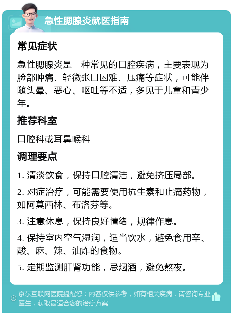 急性腮腺炎就医指南 常见症状 急性腮腺炎是一种常见的口腔疾病，主要表现为脸部肿痛、轻微张口困难、压痛等症状，可能伴随头晕、恶心、呕吐等不适，多见于儿童和青少年。 推荐科室 口腔科或耳鼻喉科 调理要点 1. 清淡饮食，保持口腔清洁，避免挤压局部。 2. 对症治疗，可能需要使用抗生素和止痛药物，如阿莫西林、布洛芬等。 3. 注意休息，保持良好情绪，规律作息。 4. 保持室内空气湿润，适当饮水，避免食用辛、酸、麻、辣、油炸的食物。 5. 定期监测肝肾功能，忌烟酒，避免熬夜。