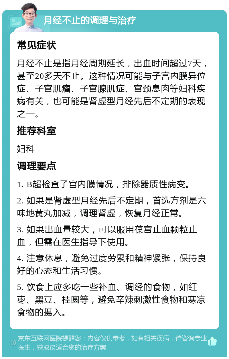 月经不止的调理与治疗 常见症状 月经不止是指月经周期延长，出血时间超过7天，甚至20多天不止。这种情况可能与子宫内膜异位症、子宫肌瘤、子宫腺肌症、宫颈息肉等妇科疾病有关，也可能是肾虚型月经先后不定期的表现之一。 推荐科室 妇科 调理要点 1. B超检查子宫内膜情况，排除器质性病变。 2. 如果是肾虚型月经先后不定期，首选方剂是六味地黄丸加减，调理肾虚，恢复月经正常。 3. 如果出血量较大，可以服用葆宫止血颗粒止血，但需在医生指导下使用。 4. 注意休息，避免过度劳累和精神紧张，保持良好的心态和生活习惯。 5. 饮食上应多吃一些补血、调经的食物，如红枣、黑豆、桂圆等，避免辛辣刺激性食物和寒凉食物的摄入。