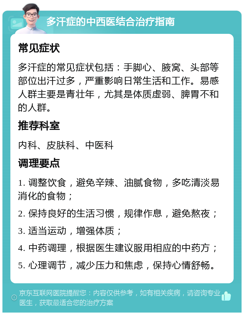 多汗症的中西医结合治疗指南 常见症状 多汗症的常见症状包括：手脚心、腋窝、头部等部位出汗过多，严重影响日常生活和工作。易感人群主要是青壮年，尤其是体质虚弱、脾胃不和的人群。 推荐科室 内科、皮肤科、中医科 调理要点 1. 调整饮食，避免辛辣、油腻食物，多吃清淡易消化的食物； 2. 保持良好的生活习惯，规律作息，避免熬夜； 3. 适当运动，增强体质； 4. 中药调理，根据医生建议服用相应的中药方； 5. 心理调节，减少压力和焦虑，保持心情舒畅。