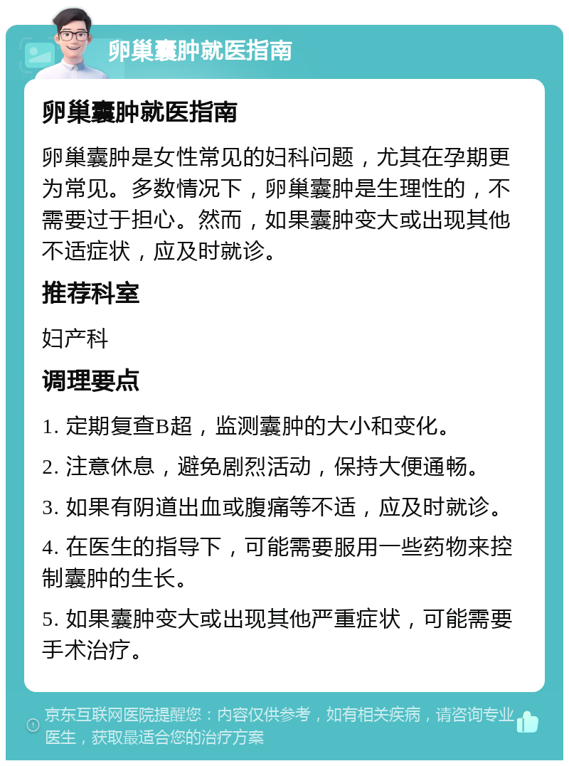 卵巢囊肿就医指南 卵巢囊肿就医指南 卵巢囊肿是女性常见的妇科问题，尤其在孕期更为常见。多数情况下，卵巢囊肿是生理性的，不需要过于担心。然而，如果囊肿变大或出现其他不适症状，应及时就诊。 推荐科室 妇产科 调理要点 1. 定期复查B超，监测囊肿的大小和变化。 2. 注意休息，避免剧烈活动，保持大便通畅。 3. 如果有阴道出血或腹痛等不适，应及时就诊。 4. 在医生的指导下，可能需要服用一些药物来控制囊肿的生长。 5. 如果囊肿变大或出现其他严重症状，可能需要手术治疗。