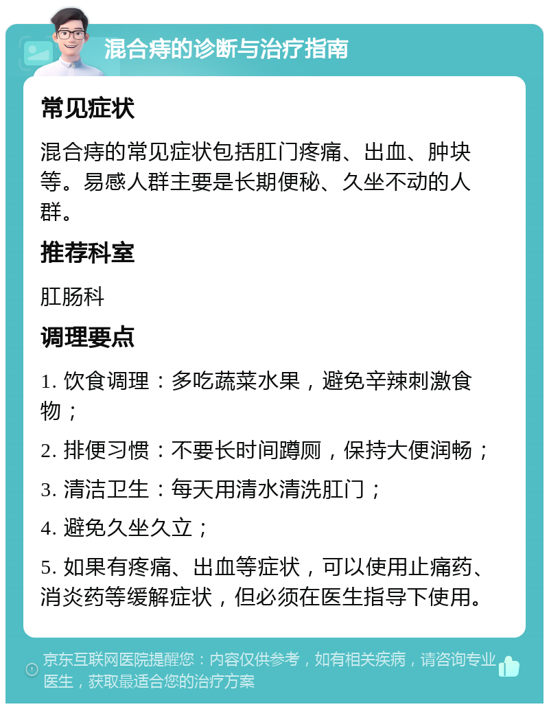 混合痔的诊断与治疗指南 常见症状 混合痔的常见症状包括肛门疼痛、出血、肿块等。易感人群主要是长期便秘、久坐不动的人群。 推荐科室 肛肠科 调理要点 1. 饮食调理：多吃蔬菜水果，避免辛辣刺激食物； 2. 排便习惯：不要长时间蹲厕，保持大便润畅； 3. 清洁卫生：每天用清水清洗肛门； 4. 避免久坐久立； 5. 如果有疼痛、出血等症状，可以使用止痛药、消炎药等缓解症状，但必须在医生指导下使用。