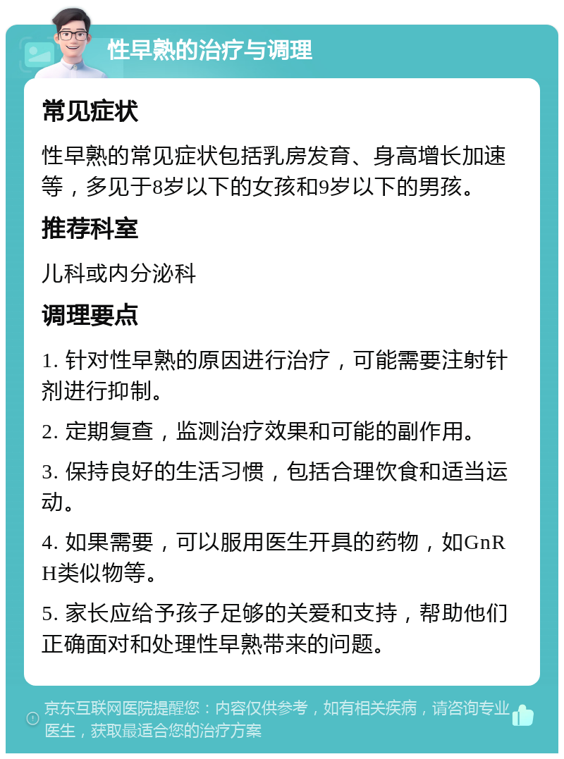 性早熟的治疗与调理 常见症状 性早熟的常见症状包括乳房发育、身高增长加速等，多见于8岁以下的女孩和9岁以下的男孩。 推荐科室 儿科或内分泌科 调理要点 1. 针对性早熟的原因进行治疗，可能需要注射针剂进行抑制。 2. 定期复查，监测治疗效果和可能的副作用。 3. 保持良好的生活习惯，包括合理饮食和适当运动。 4. 如果需要，可以服用医生开具的药物，如GnRH类似物等。 5. 家长应给予孩子足够的关爱和支持，帮助他们正确面对和处理性早熟带来的问题。