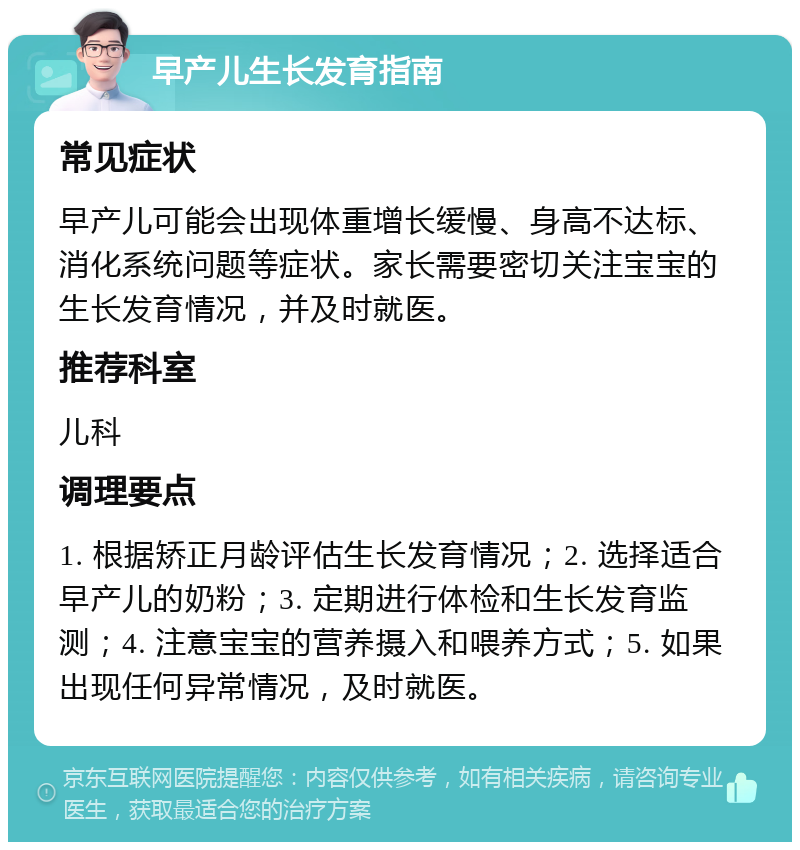 早产儿生长发育指南 常见症状 早产儿可能会出现体重增长缓慢、身高不达标、消化系统问题等症状。家长需要密切关注宝宝的生长发育情况，并及时就医。 推荐科室 儿科 调理要点 1. 根据矫正月龄评估生长发育情况；2. 选择适合早产儿的奶粉；3. 定期进行体检和生长发育监测；4. 注意宝宝的营养摄入和喂养方式；5. 如果出现任何异常情况，及时就医。