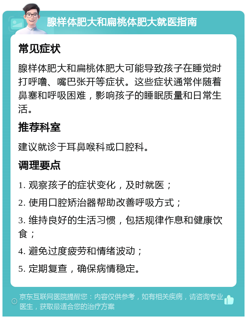 腺样体肥大和扁桃体肥大就医指南 常见症状 腺样体肥大和扁桃体肥大可能导致孩子在睡觉时打呼噜、嘴巴张开等症状。这些症状通常伴随着鼻塞和呼吸困难，影响孩子的睡眠质量和日常生活。 推荐科室 建议就诊于耳鼻喉科或口腔科。 调理要点 1. 观察孩子的症状变化，及时就医； 2. 使用口腔矫治器帮助改善呼吸方式； 3. 维持良好的生活习惯，包括规律作息和健康饮食； 4. 避免过度疲劳和情绪波动； 5. 定期复查，确保病情稳定。