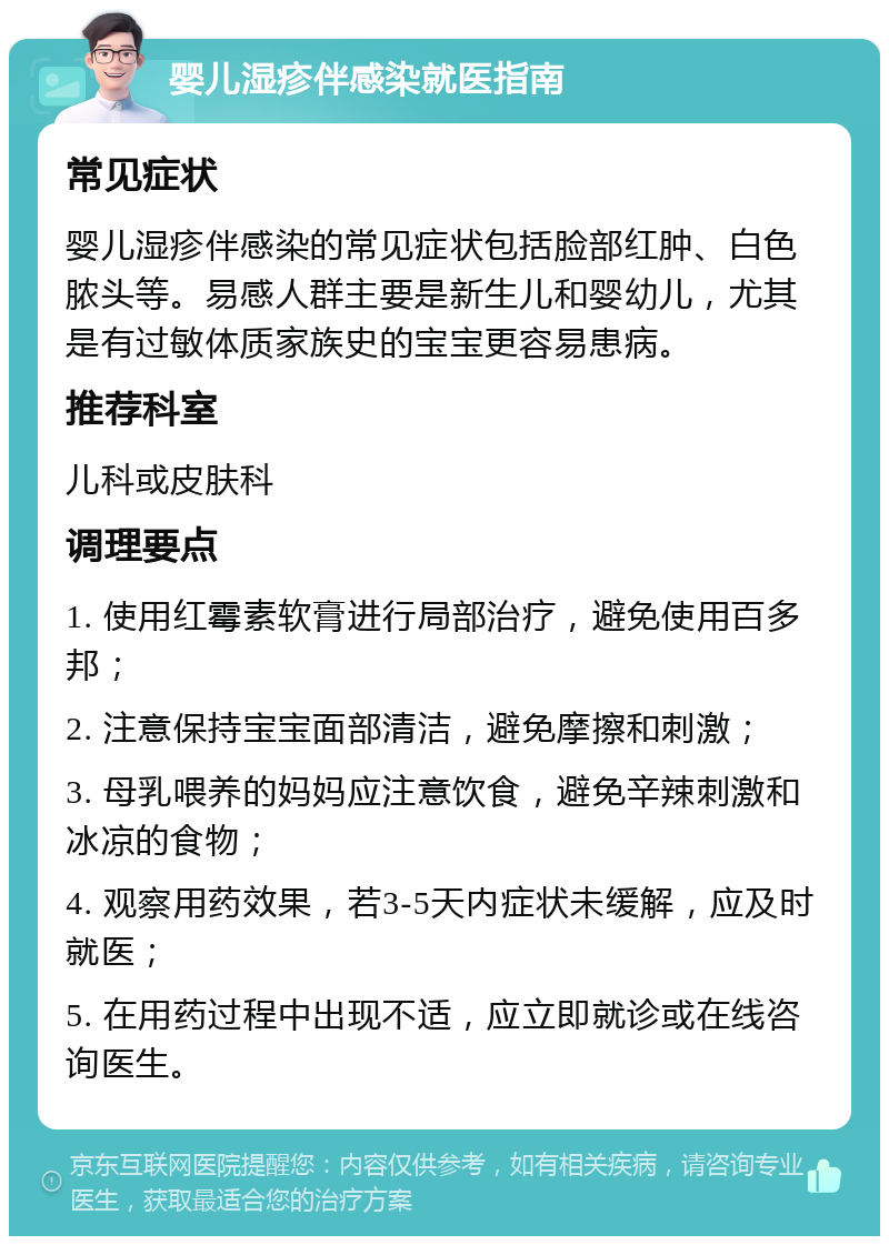 婴儿湿疹伴感染就医指南 常见症状 婴儿湿疹伴感染的常见症状包括脸部红肿、白色脓头等。易感人群主要是新生儿和婴幼儿，尤其是有过敏体质家族史的宝宝更容易患病。 推荐科室 儿科或皮肤科 调理要点 1. 使用红霉素软膏进行局部治疗，避免使用百多邦； 2. 注意保持宝宝面部清洁，避免摩擦和刺激； 3. 母乳喂养的妈妈应注意饮食，避免辛辣刺激和冰凉的食物； 4. 观察用药效果，若3-5天内症状未缓解，应及时就医； 5. 在用药过程中出现不适，应立即就诊或在线咨询医生。