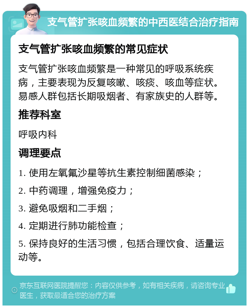 支气管扩张咳血频繁的中西医结合治疗指南 支气管扩张咳血频繁的常见症状 支气管扩张咳血频繁是一种常见的呼吸系统疾病，主要表现为反复咳嗽、咳痰、咳血等症状。易感人群包括长期吸烟者、有家族史的人群等。 推荐科室 呼吸内科 调理要点 1. 使用左氧氟沙星等抗生素控制细菌感染； 2. 中药调理，增强免疫力； 3. 避免吸烟和二手烟； 4. 定期进行肺功能检查； 5. 保持良好的生活习惯，包括合理饮食、适量运动等。