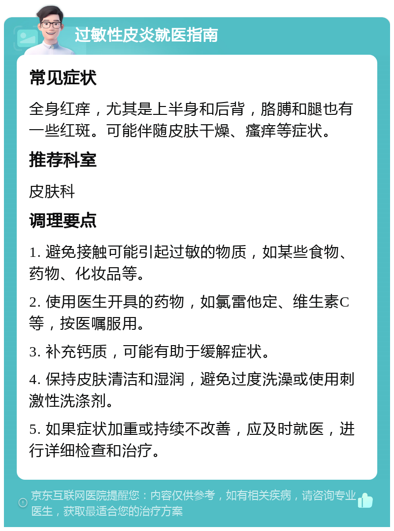 过敏性皮炎就医指南 常见症状 全身红痒，尤其是上半身和后背，胳膊和腿也有一些红斑。可能伴随皮肤干燥、瘙痒等症状。 推荐科室 皮肤科 调理要点 1. 避免接触可能引起过敏的物质，如某些食物、药物、化妆品等。 2. 使用医生开具的药物，如氯雷他定、维生素C等，按医嘱服用。 3. 补充钙质，可能有助于缓解症状。 4. 保持皮肤清洁和湿润，避免过度洗澡或使用刺激性洗涤剂。 5. 如果症状加重或持续不改善，应及时就医，进行详细检查和治疗。