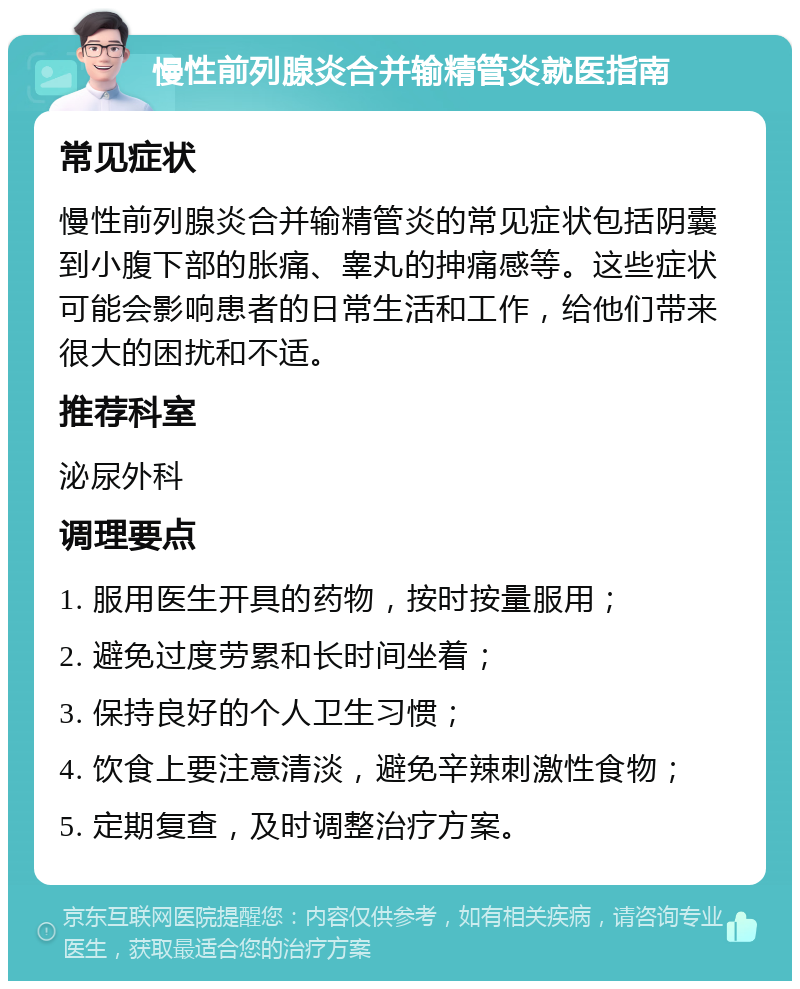 慢性前列腺炎合并输精管炎就医指南 常见症状 慢性前列腺炎合并输精管炎的常见症状包括阴囊到小腹下部的胀痛、睾丸的抻痛感等。这些症状可能会影响患者的日常生活和工作，给他们带来很大的困扰和不适。 推荐科室 泌尿外科 调理要点 1. 服用医生开具的药物，按时按量服用； 2. 避免过度劳累和长时间坐着； 3. 保持良好的个人卫生习惯； 4. 饮食上要注意清淡，避免辛辣刺激性食物； 5. 定期复查，及时调整治疗方案。