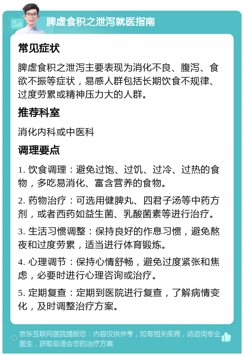 脾虚食积之泄泻就医指南 常见症状 脾虚食积之泄泻主要表现为消化不良、腹泻、食欲不振等症状，易感人群包括长期饮食不规律、过度劳累或精神压力大的人群。 推荐科室 消化内科或中医科 调理要点 1. 饮食调理：避免过饱、过饥、过冷、过热的食物，多吃易消化、富含营养的食物。 2. 药物治疗：可选用健脾丸、四君子汤等中药方剂，或者西药如益生菌、乳酸菌素等进行治疗。 3. 生活习惯调整：保持良好的作息习惯，避免熬夜和过度劳累，适当进行体育锻炼。 4. 心理调节：保持心情舒畅，避免过度紧张和焦虑，必要时进行心理咨询或治疗。 5. 定期复查：定期到医院进行复查，了解病情变化，及时调整治疗方案。