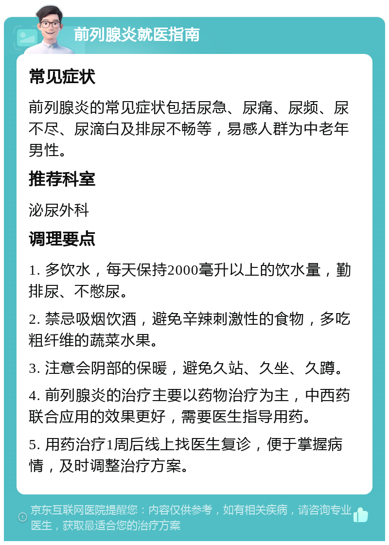 前列腺炎就医指南 常见症状 前列腺炎的常见症状包括尿急、尿痛、尿频、尿不尽、尿滴白及排尿不畅等，易感人群为中老年男性。 推荐科室 泌尿外科 调理要点 1. 多饮水，每天保持2000毫升以上的饮水量，勤排尿、不憋尿。 2. 禁忌吸烟饮酒，避免辛辣刺激性的食物，多吃粗纤维的蔬菜水果。 3. 注意会阴部的保暖，避免久站、久坐、久蹲。 4. 前列腺炎的治疗主要以药物治疗为主，中西药联合应用的效果更好，需要医生指导用药。 5. 用药治疗1周后线上找医生复诊，便于掌握病情，及时调整治疗方案。