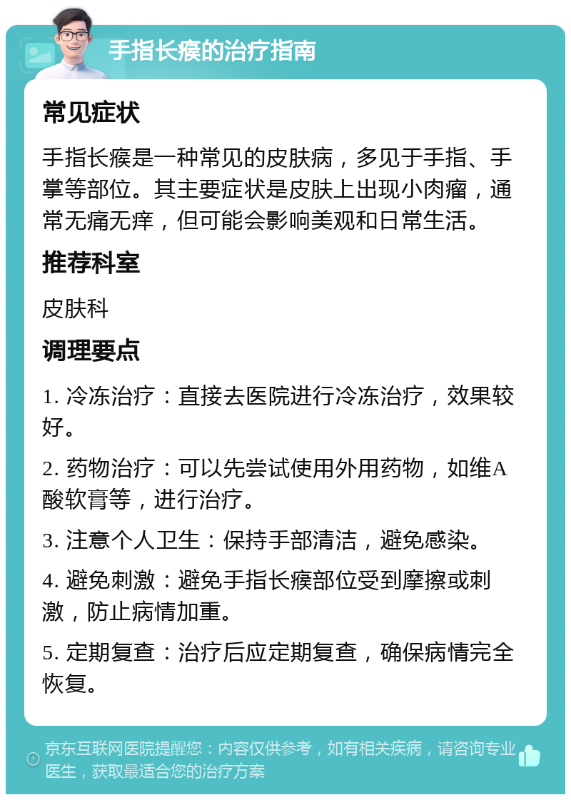 手指长瘊的治疗指南 常见症状 手指长瘊是一种常见的皮肤病，多见于手指、手掌等部位。其主要症状是皮肤上出现小肉瘤，通常无痛无痒，但可能会影响美观和日常生活。 推荐科室 皮肤科 调理要点 1. 冷冻治疗：直接去医院进行冷冻治疗，效果较好。 2. 药物治疗：可以先尝试使用外用药物，如维A酸软膏等，进行治疗。 3. 注意个人卫生：保持手部清洁，避免感染。 4. 避免刺激：避免手指长瘊部位受到摩擦或刺激，防止病情加重。 5. 定期复查：治疗后应定期复查，确保病情完全恢复。