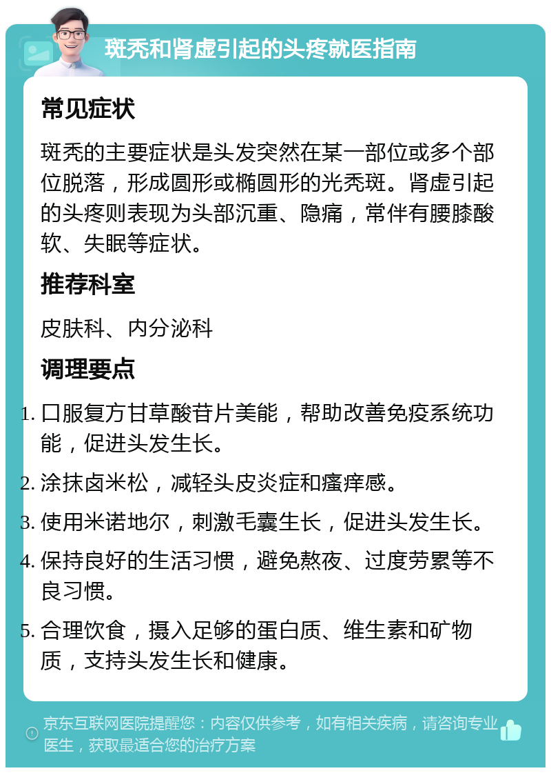 斑秃和肾虚引起的头疼就医指南 常见症状 斑秃的主要症状是头发突然在某一部位或多个部位脱落，形成圆形或椭圆形的光秃斑。肾虚引起的头疼则表现为头部沉重、隐痛，常伴有腰膝酸软、失眠等症状。 推荐科室 皮肤科、内分泌科 调理要点 口服复方甘草酸苷片美能，帮助改善免疫系统功能，促进头发生长。 涂抹卤米松，减轻头皮炎症和瘙痒感。 使用米诺地尔，刺激毛囊生长，促进头发生长。 保持良好的生活习惯，避免熬夜、过度劳累等不良习惯。 合理饮食，摄入足够的蛋白质、维生素和矿物质，支持头发生长和健康。