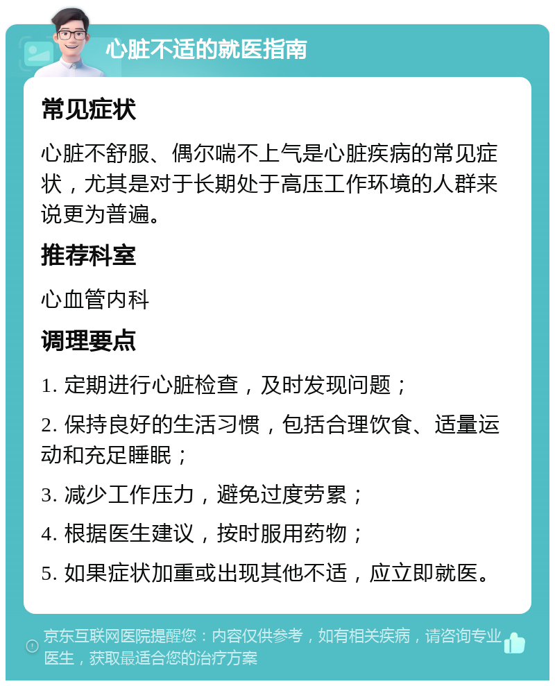 心脏不适的就医指南 常见症状 心脏不舒服、偶尔喘不上气是心脏疾病的常见症状，尤其是对于长期处于高压工作环境的人群来说更为普遍。 推荐科室 心血管内科 调理要点 1. 定期进行心脏检查，及时发现问题； 2. 保持良好的生活习惯，包括合理饮食、适量运动和充足睡眠； 3. 减少工作压力，避免过度劳累； 4. 根据医生建议，按时服用药物； 5. 如果症状加重或出现其他不适，应立即就医。