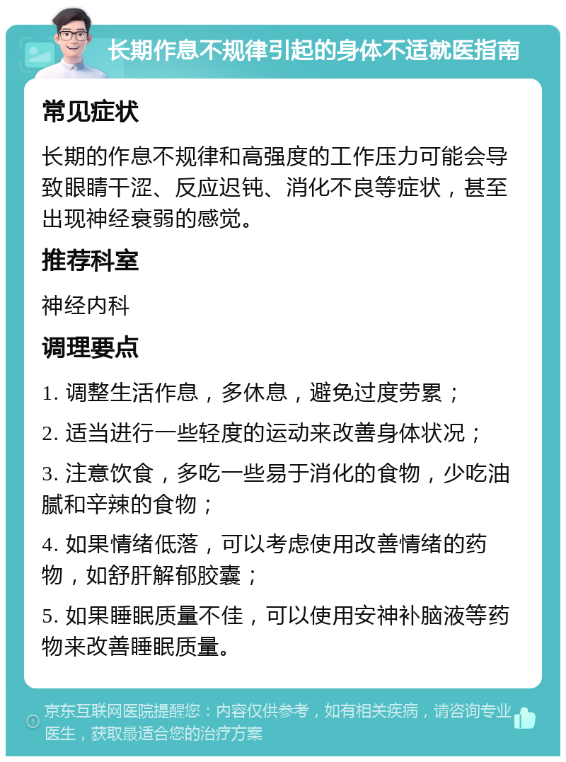 长期作息不规律引起的身体不适就医指南 常见症状 长期的作息不规律和高强度的工作压力可能会导致眼睛干涩、反应迟钝、消化不良等症状，甚至出现神经衰弱的感觉。 推荐科室 神经内科 调理要点 1. 调整生活作息，多休息，避免过度劳累； 2. 适当进行一些轻度的运动来改善身体状况； 3. 注意饮食，多吃一些易于消化的食物，少吃油腻和辛辣的食物； 4. 如果情绪低落，可以考虑使用改善情绪的药物，如舒肝解郁胶囊； 5. 如果睡眠质量不佳，可以使用安神补脑液等药物来改善睡眠质量。