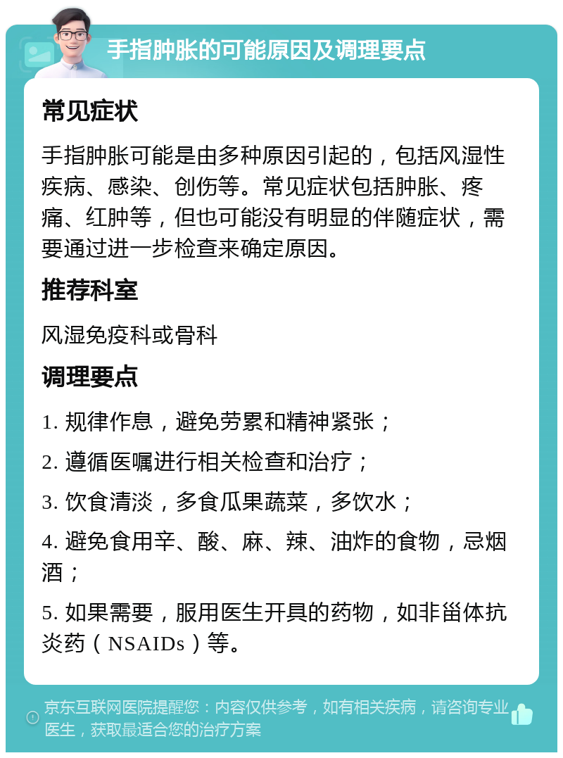 手指肿胀的可能原因及调理要点 常见症状 手指肿胀可能是由多种原因引起的，包括风湿性疾病、感染、创伤等。常见症状包括肿胀、疼痛、红肿等，但也可能没有明显的伴随症状，需要通过进一步检查来确定原因。 推荐科室 风湿免疫科或骨科 调理要点 1. 规律作息，避免劳累和精神紧张； 2. 遵循医嘱进行相关检查和治疗； 3. 饮食清淡，多食瓜果蔬菜，多饮水； 4. 避免食用辛、酸、麻、辣、油炸的食物，忌烟酒； 5. 如果需要，服用医生开具的药物，如非甾体抗炎药（NSAIDs）等。