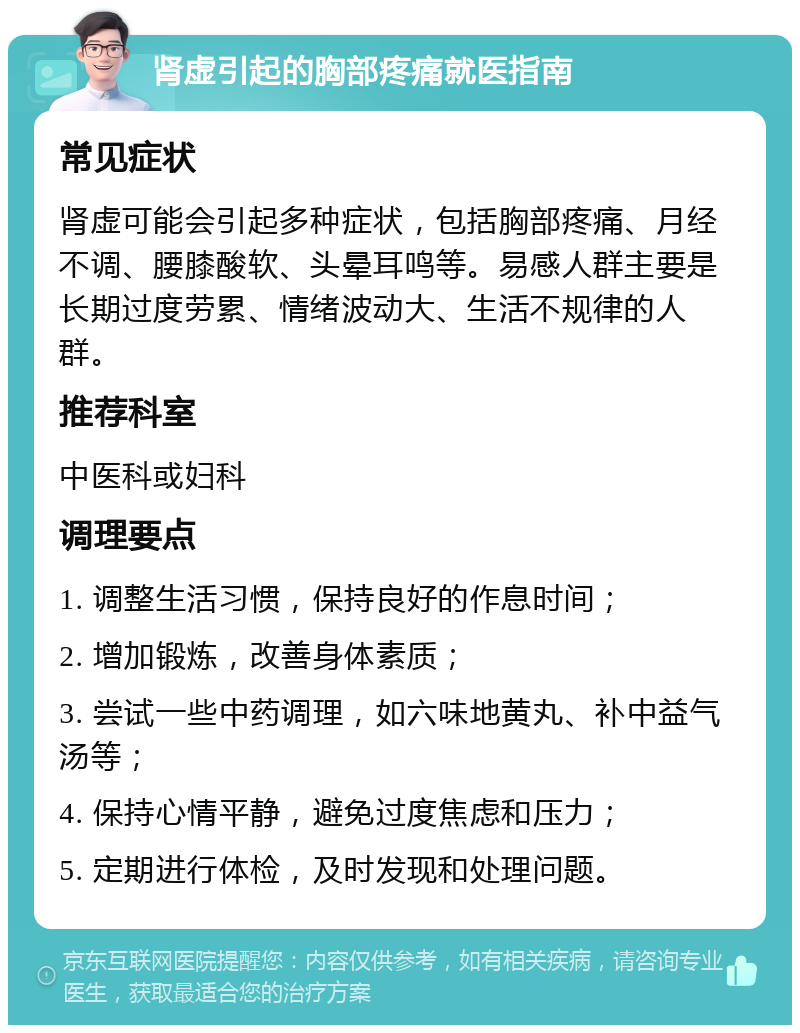 肾虚引起的胸部疼痛就医指南 常见症状 肾虚可能会引起多种症状，包括胸部疼痛、月经不调、腰膝酸软、头晕耳鸣等。易感人群主要是长期过度劳累、情绪波动大、生活不规律的人群。 推荐科室 中医科或妇科 调理要点 1. 调整生活习惯，保持良好的作息时间； 2. 增加锻炼，改善身体素质； 3. 尝试一些中药调理，如六味地黄丸、补中益气汤等； 4. 保持心情平静，避免过度焦虑和压力； 5. 定期进行体检，及时发现和处理问题。