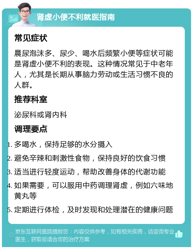 肾虚小便不利就医指南 常见症状 晨尿泡沫多、尿少、喝水后频繁小便等症状可能是肾虚小便不利的表现。这种情况常见于中老年人，尤其是长期从事脑力劳动或生活习惯不良的人群。 推荐科室 泌尿科或肾内科 调理要点 多喝水，保持足够的水分摄入 避免辛辣和刺激性食物，保持良好的饮食习惯 适当进行轻度运动，帮助改善身体的代谢功能 如果需要，可以服用中药调理肾虚，例如六味地黄丸等 定期进行体检，及时发现和处理潜在的健康问题