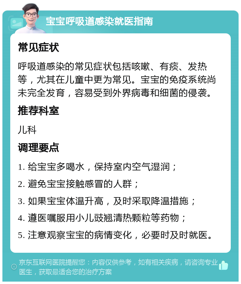 宝宝呼吸道感染就医指南 常见症状 呼吸道感染的常见症状包括咳嗽、有痰、发热等，尤其在儿童中更为常见。宝宝的免疫系统尚未完全发育，容易受到外界病毒和细菌的侵袭。 推荐科室 儿科 调理要点 1. 给宝宝多喝水，保持室内空气湿润； 2. 避免宝宝接触感冒的人群； 3. 如果宝宝体温升高，及时采取降温措施； 4. 遵医嘱服用小儿豉翘清热颗粒等药物； 5. 注意观察宝宝的病情变化，必要时及时就医。