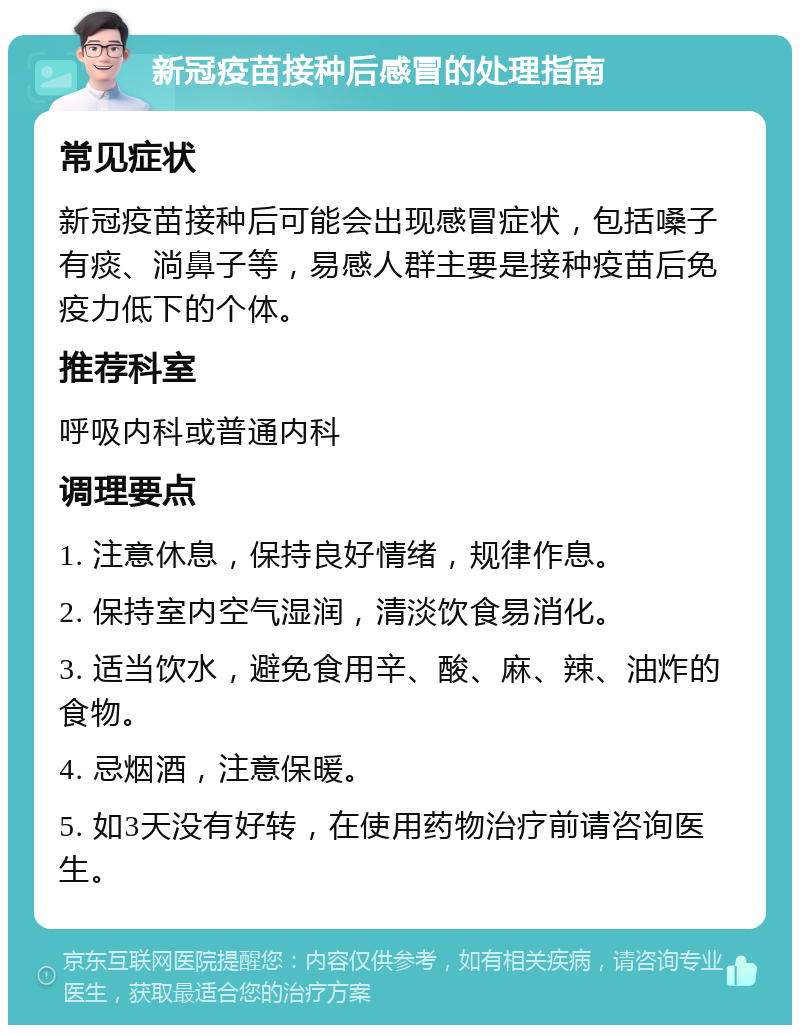 新冠疫苗接种后感冒的处理指南 常见症状 新冠疫苗接种后可能会出现感冒症状，包括嗓子有痰、淌鼻子等，易感人群主要是接种疫苗后免疫力低下的个体。 推荐科室 呼吸内科或普通内科 调理要点 1. 注意休息，保持良好情绪，规律作息。 2. 保持室内空气湿润，清淡饮食易消化。 3. 适当饮水，避免食用辛、酸、麻、辣、油炸的食物。 4. 忌烟酒，注意保暖。 5. 如3天没有好转，在使用药物治疗前请咨询医生。