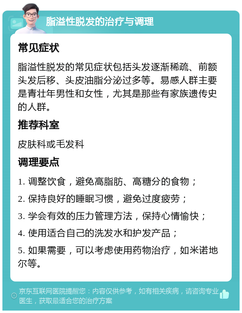 脂溢性脱发的治疗与调理 常见症状 脂溢性脱发的常见症状包括头发逐渐稀疏、前额头发后移、头皮油脂分泌过多等。易感人群主要是青壮年男性和女性，尤其是那些有家族遗传史的人群。 推荐科室 皮肤科或毛发科 调理要点 1. 调整饮食，避免高脂肪、高糖分的食物； 2. 保持良好的睡眠习惯，避免过度疲劳； 3. 学会有效的压力管理方法，保持心情愉快； 4. 使用适合自己的洗发水和护发产品； 5. 如果需要，可以考虑使用药物治疗，如米诺地尔等。