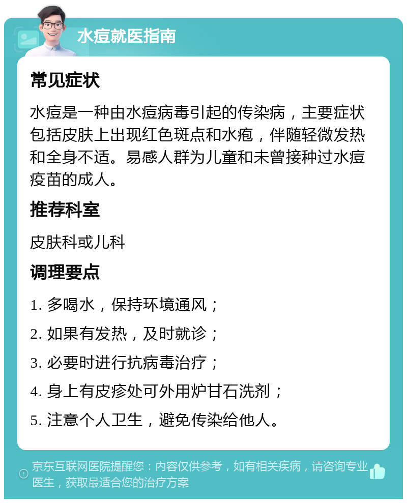 水痘就医指南 常见症状 水痘是一种由水痘病毒引起的传染病，主要症状包括皮肤上出现红色斑点和水疱，伴随轻微发热和全身不适。易感人群为儿童和未曾接种过水痘疫苗的成人。 推荐科室 皮肤科或儿科 调理要点 1. 多喝水，保持环境通风； 2. 如果有发热，及时就诊； 3. 必要时进行抗病毒治疗； 4. 身上有皮疹处可外用炉甘石洗剂； 5. 注意个人卫生，避免传染给他人。