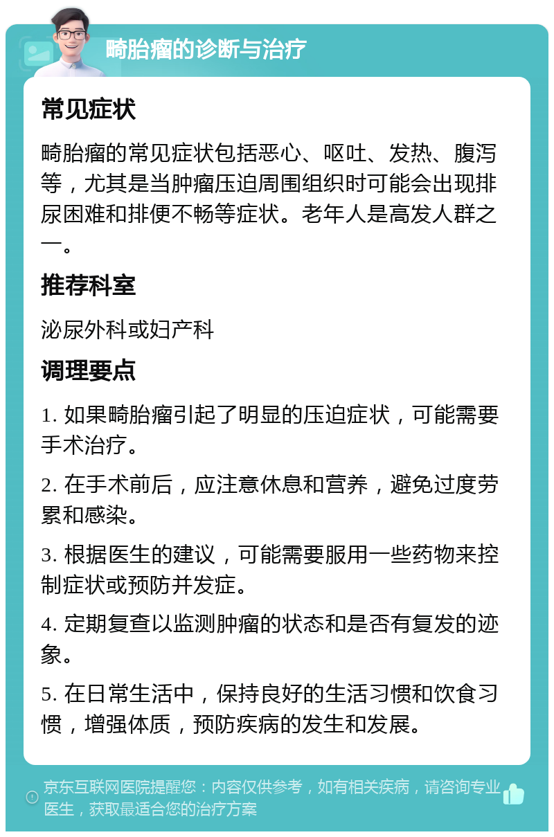 畸胎瘤的诊断与治疗 常见症状 畸胎瘤的常见症状包括恶心、呕吐、发热、腹泻等，尤其是当肿瘤压迫周围组织时可能会出现排尿困难和排便不畅等症状。老年人是高发人群之一。 推荐科室 泌尿外科或妇产科 调理要点 1. 如果畸胎瘤引起了明显的压迫症状，可能需要手术治疗。 2. 在手术前后，应注意休息和营养，避免过度劳累和感染。 3. 根据医生的建议，可能需要服用一些药物来控制症状或预防并发症。 4. 定期复查以监测肿瘤的状态和是否有复发的迹象。 5. 在日常生活中，保持良好的生活习惯和饮食习惯，增强体质，预防疾病的发生和发展。