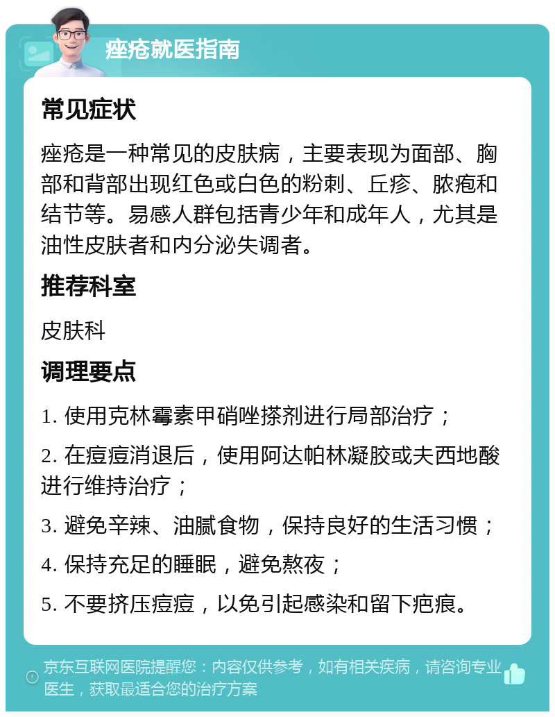 痤疮就医指南 常见症状 痤疮是一种常见的皮肤病，主要表现为面部、胸部和背部出现红色或白色的粉刺、丘疹、脓疱和结节等。易感人群包括青少年和成年人，尤其是油性皮肤者和内分泌失调者。 推荐科室 皮肤科 调理要点 1. 使用克林霉素甲硝唑搽剂进行局部治疗； 2. 在痘痘消退后，使用阿达帕林凝胶或夫西地酸进行维持治疗； 3. 避免辛辣、油腻食物，保持良好的生活习惯； 4. 保持充足的睡眠，避免熬夜； 5. 不要挤压痘痘，以免引起感染和留下疤痕。