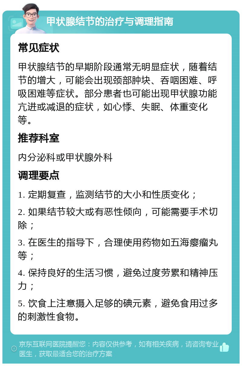 甲状腺结节的治疗与调理指南 常见症状 甲状腺结节的早期阶段通常无明显症状，随着结节的增大，可能会出现颈部肿块、吞咽困难、呼吸困难等症状。部分患者也可能出现甲状腺功能亢进或减退的症状，如心悸、失眠、体重变化等。 推荐科室 内分泌科或甲状腺外科 调理要点 1. 定期复查，监测结节的大小和性质变化； 2. 如果结节较大或有恶性倾向，可能需要手术切除； 3. 在医生的指导下，合理使用药物如五海瘿瘤丸等； 4. 保持良好的生活习惯，避免过度劳累和精神压力； 5. 饮食上注意摄入足够的碘元素，避免食用过多的刺激性食物。