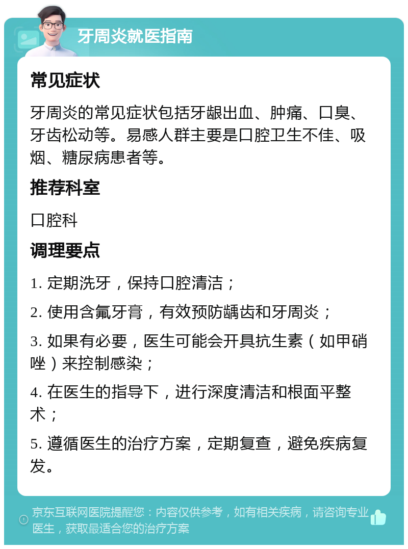 牙周炎就医指南 常见症状 牙周炎的常见症状包括牙龈出血、肿痛、口臭、牙齿松动等。易感人群主要是口腔卫生不佳、吸烟、糖尿病患者等。 推荐科室 口腔科 调理要点 1. 定期洗牙，保持口腔清洁； 2. 使用含氟牙膏，有效预防龋齿和牙周炎； 3. 如果有必要，医生可能会开具抗生素（如甲硝唑）来控制感染； 4. 在医生的指导下，进行深度清洁和根面平整术； 5. 遵循医生的治疗方案，定期复查，避免疾病复发。