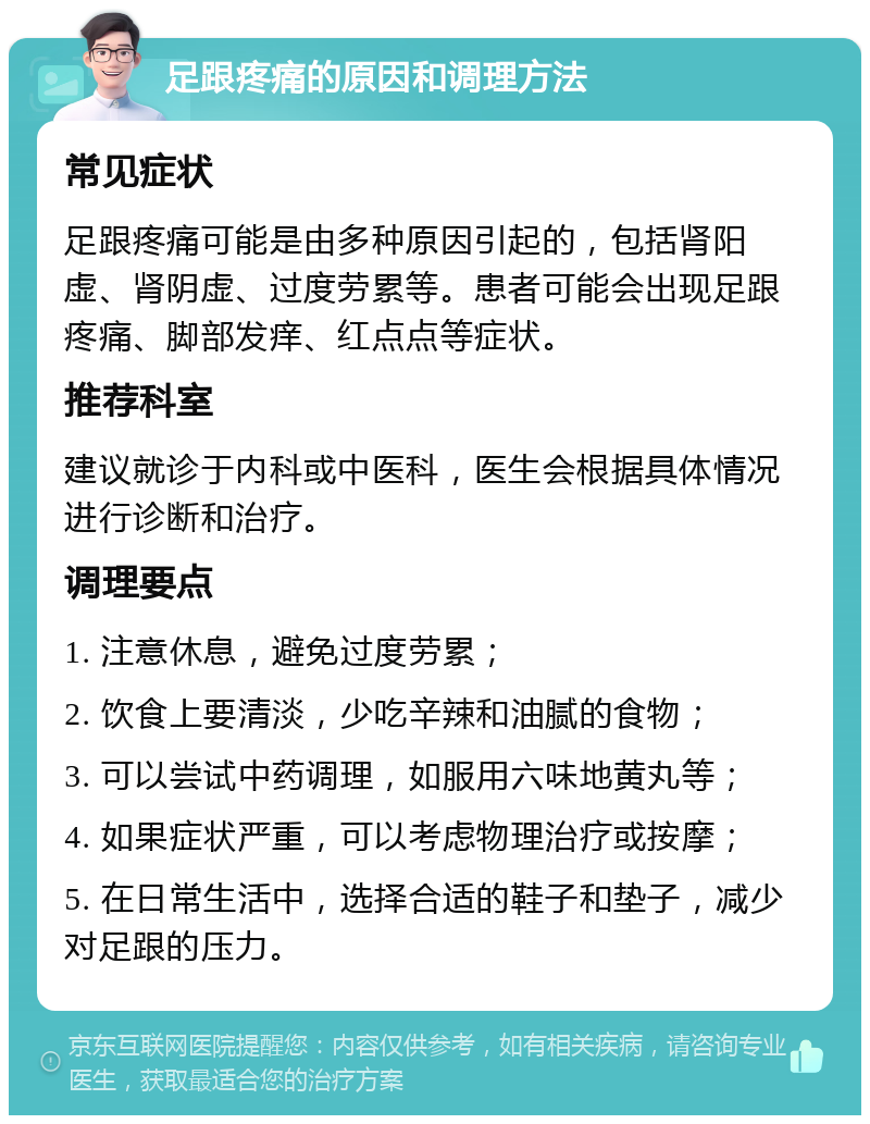 足跟疼痛的原因和调理方法 常见症状 足跟疼痛可能是由多种原因引起的，包括肾阳虚、肾阴虚、过度劳累等。患者可能会出现足跟疼痛、脚部发痒、红点点等症状。 推荐科室 建议就诊于内科或中医科，医生会根据具体情况进行诊断和治疗。 调理要点 1. 注意休息，避免过度劳累； 2. 饮食上要清淡，少吃辛辣和油腻的食物； 3. 可以尝试中药调理，如服用六味地黄丸等； 4. 如果症状严重，可以考虑物理治疗或按摩； 5. 在日常生活中，选择合适的鞋子和垫子，减少对足跟的压力。